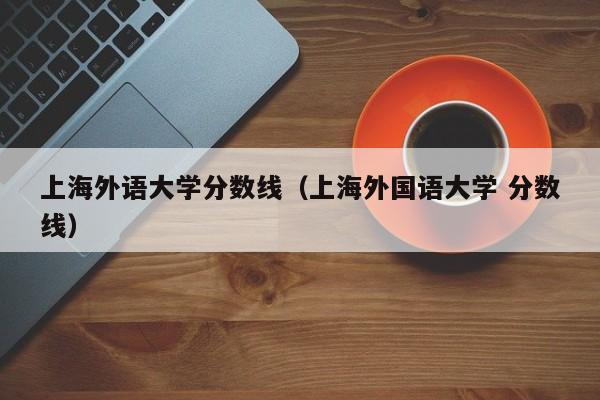 上海外语大学分数线（上海外国语大学 分数线）