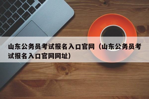 山东公务员考试报名入口官网（山东公务员考试报名入口官网网址）