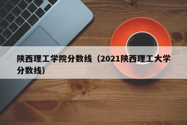 陕西理工学院分数线（2021陕西理工大学分数线）