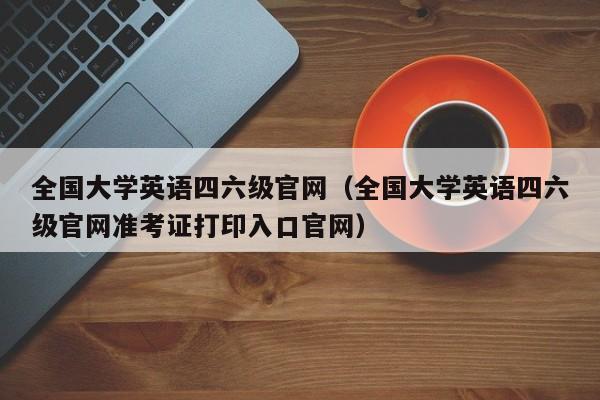 全国大学英语四六级官网（全国大学英语四六级官网准考证打印入口官网）