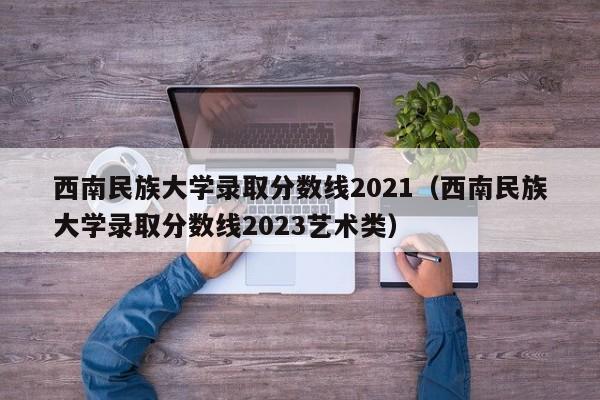 西南民族大学录取分数线2021（西南民族大学录取分数线2023艺术类）