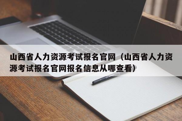 山西省人力资源考试报名官网（山西省人力资源考试报名官网报名信息从哪查看）