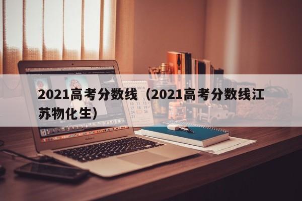 2021高考分数线（2021高考分数线江苏物化生）