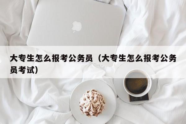 大专生怎么报考公务员（大专生怎么报考公务员考试）