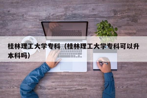 桂林理工大学专科（桂林理工大学专科可以升本科吗）