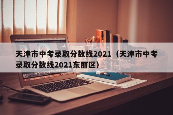 天津市中考录取分数线2021（天津市中考录取分数线2021东丽区）