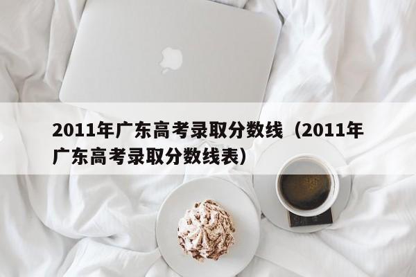 2011年广东高考录取分数线（2011年广东高考录取分数线表）