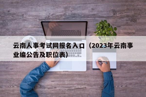 云南人事考试网报名入口（2023年云南事业编公告及职位表）