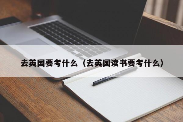 去英国要考什么（去英国读书要考什么）