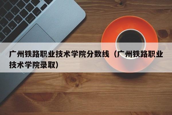 广州铁路职业技术学院分数线（广州铁路职业技术学院录取）