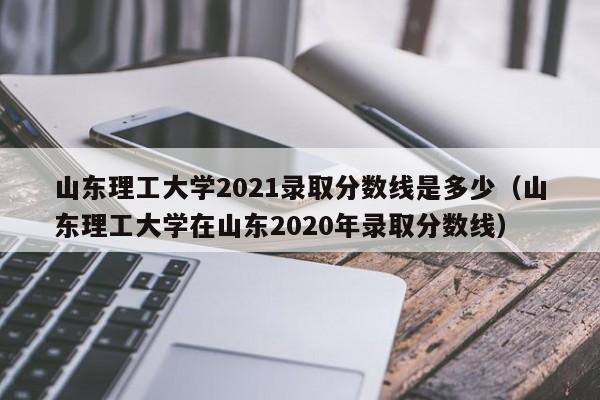 山东理工大学2021录取分数线是多少（山东理工大学在山东2020年录取分数线）