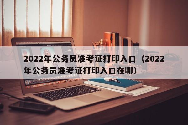 2022年公务员准考证打印入口（2022年公务员准考证打印入口在哪）