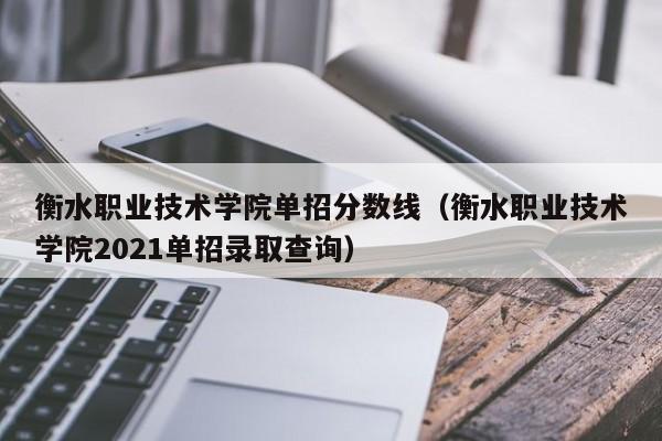 衡水职业技术学院单招分数线（衡水职业技术学院2021单招录取查询）