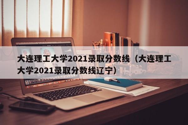 大连理工大学2021录取分数线（大连理工大学2021录取分数线辽宁）