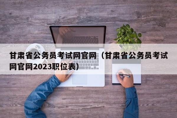 甘肃省公务员考试网官网（甘肃省公务员考试网官网2023职位表）