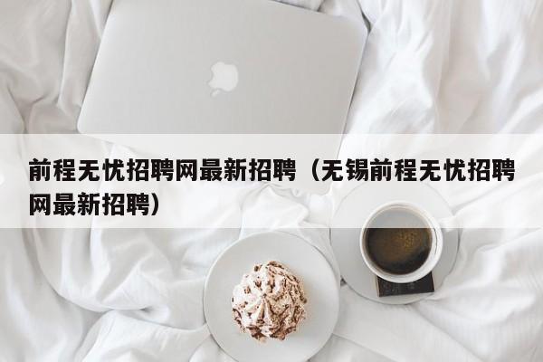 前程无忧招聘网最新招聘（无锡前程无忧招聘网最新招聘）