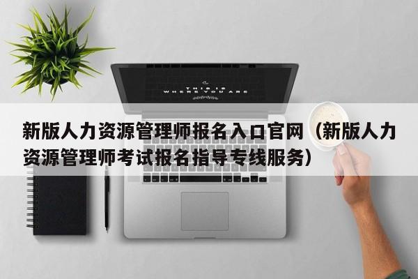 新版人力资源管理师报名入口官网（新版人力资源管理师考试报名指导专线服务）