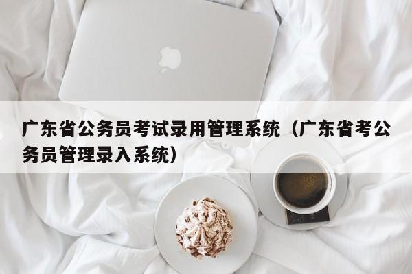 广东省公务员考试录用管理系统（广东省考公务员管理录入系统）