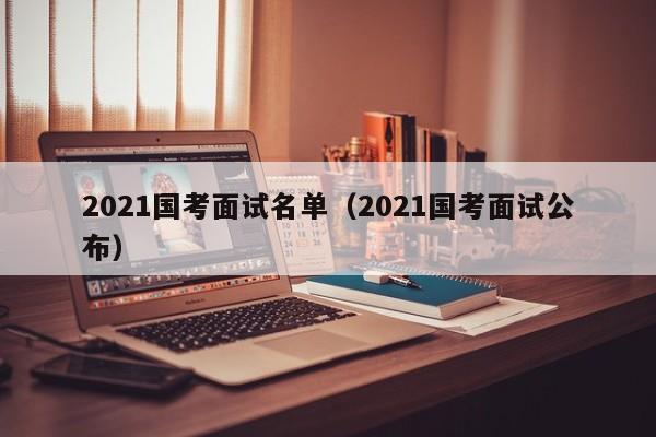 2021国考面试名单（2021国考面试公布）