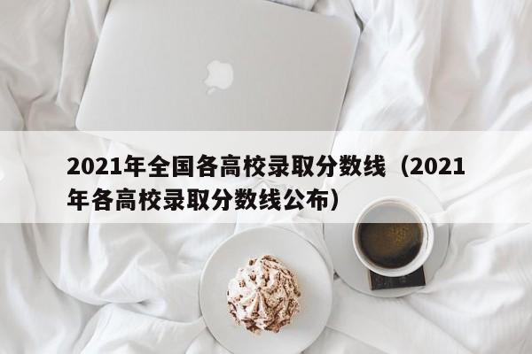 2021年全国各高校录取分数线（2021年各高校录取分数线公布）