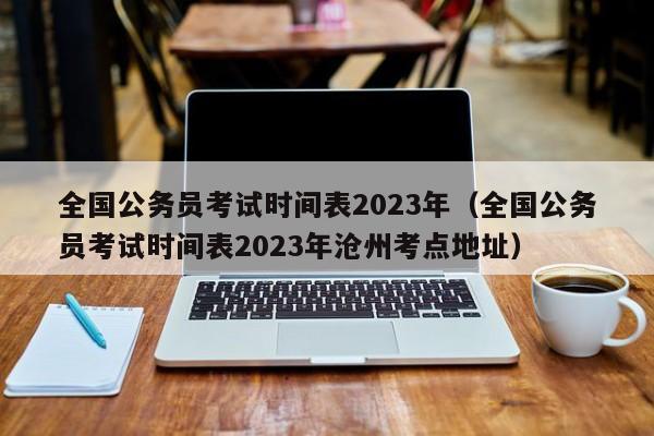 全国公务员考试时间表2023年（全国公务员考试时间表2023年沧州考点地址）