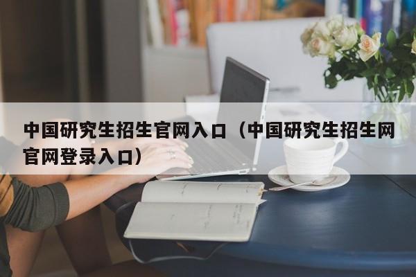 中国研究生招生官网入口（中国研究生招生网官网登录入口）