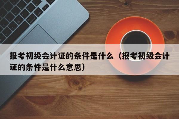 报考初级会计证的条件是什么（报考初级会计证的条件是什么意思）