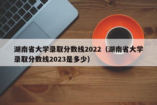 湖南省大学录取分数线2022（湖南省大学录取分数线2023是多少）