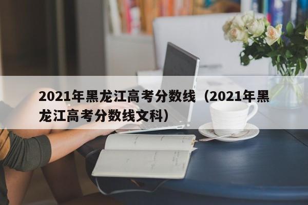 2021年黑龙江高考分数线（2021年黑龙江高考分数线文科）