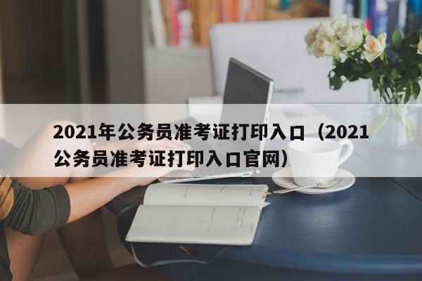 2021年公务员准考证打印入口（2021公务员准考证打印入口官网）