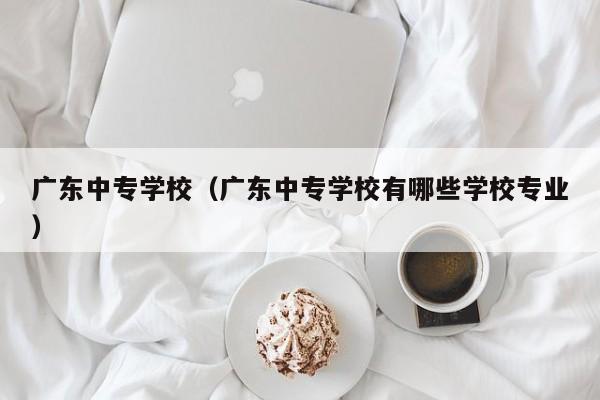 广东中专学校（广东中专学校有哪些学校专业）