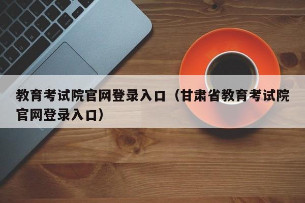 教育考试院官网登录入口（甘肃省教育考试院官网登录入口）