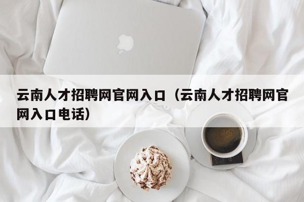 云南人才招聘网官网入口（云南人才招聘网官网入口电话）