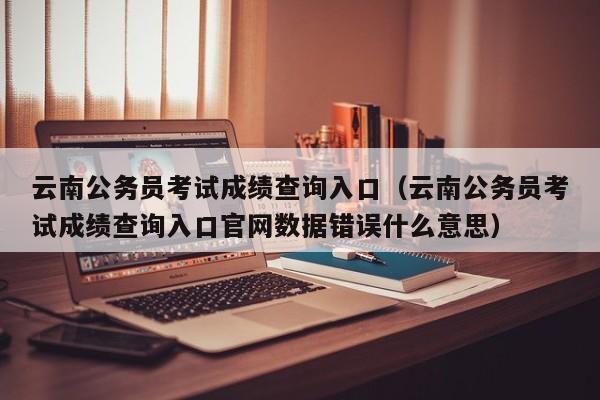 云南公务员考试成绩查询入口（云南公务员考试成绩查询入口官网数据错误什么意思）