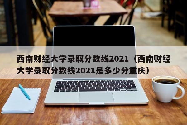 西南财经大学录取分数线2021（西南财经大学录取分数线2021是多少分重庆）