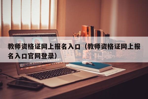 教师资格证网上报名入口（教师资格证网上报名入口官网登录）