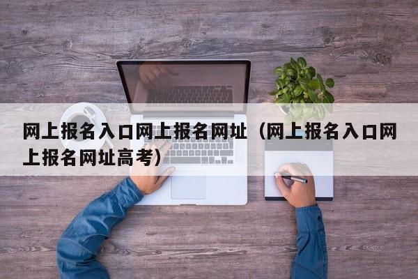 网上报名入口网上报名网址（网上报名入口网上报名网址高考）