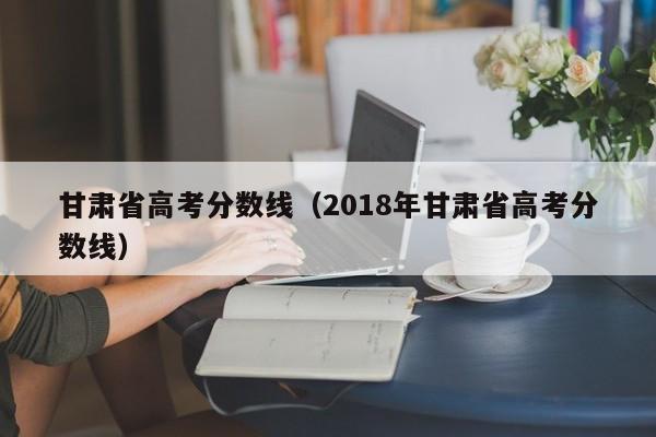 甘肃省高考分数线（2018年甘肃省高考分数线）