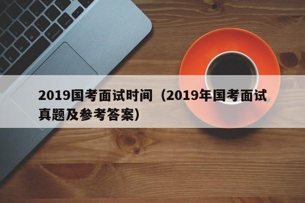 2019国考面试时间（2019年国考面试真题及参考答案）