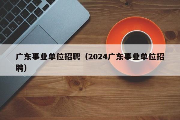 广东事业单位招聘（2024广东事业单位招聘）