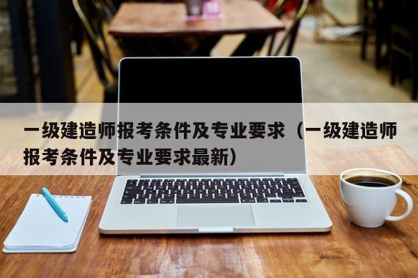 一级建造师报考条件及专业要求（一级建造师报考条件及专业要求最新）