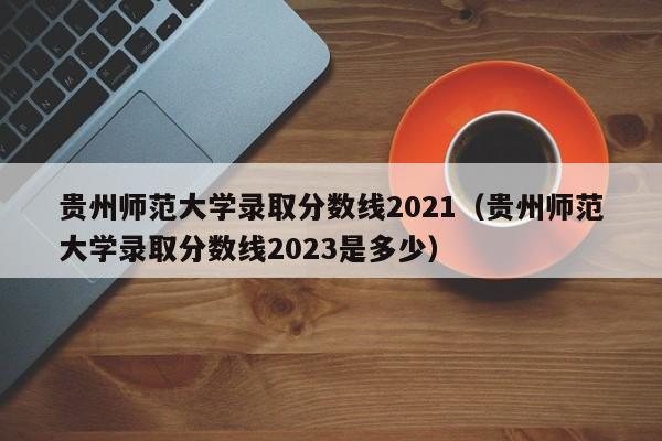 贵州师范大学录取分数线2021（贵州师范大学录取分数线2023是多少）