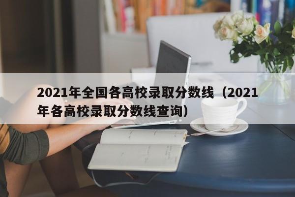 2021年全国各高校录取分数线（2021年各高校录取分数线查询）