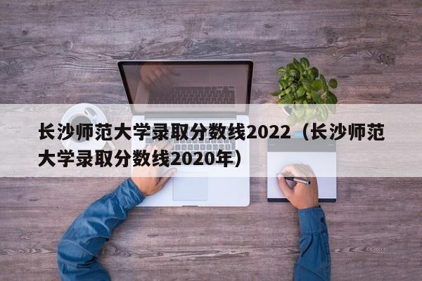 长沙师范大学录取分数线2022（长沙师范大学录取分数线2020年）