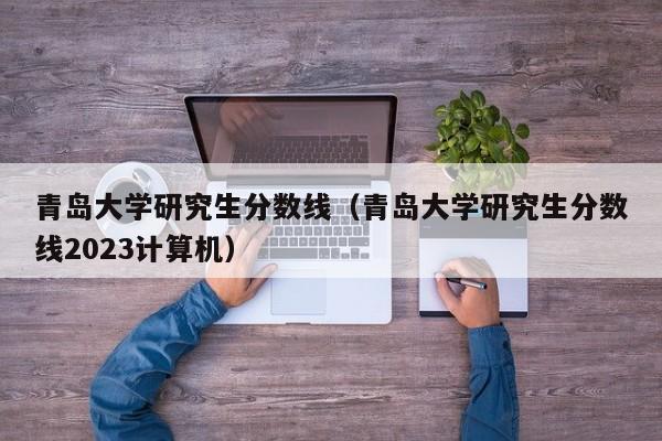 青岛大学研究生分数线（青岛大学研究生分数线2023计算机）