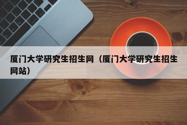 厦门大学研究生招生网（厦门大学研究生招生网站）