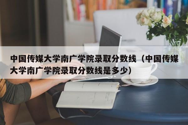 中国传媒大学南广学院录取分数线（中国传媒大学南广学院录取分数线是多少）