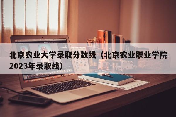 北京农业大学录取分数线（北京农业职业学院2023年录取线）