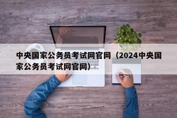 中央国家公务员考试网官网（2024中央国家公务员考试网官网）