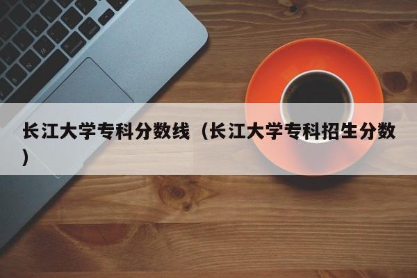 长江大学专科分数线（长江大学专科招生分数）